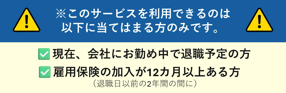 このサービスを利用できるのは、現在、会社にお勤め中で退職予定、かつ、雇用保険の加入が12ヶ月以上ある人